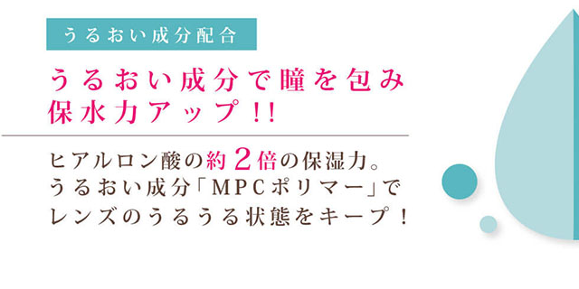 田久保夏鈴イメージモデルカラコン Juicy Drop/ジューシードロップ|うるおい成分配合 うるおい成分で瞳を包み保水力アップ!! ヒアルロン酸の約2倍の保湿力。うるおい成分「MPCポリマー」でレンズのうるうる状態をキープ!