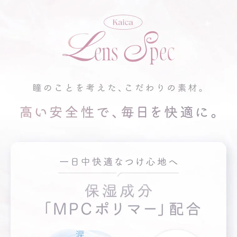 中野恵那イメージモデルカラコン kaica｜LENS SPEC 瞳のことを考えた、こだわりの素材。 高い安全性で、 毎日を快適に。 一日中快適なつけ心地へ 保湿成分 「MPCポリマー」 配合 