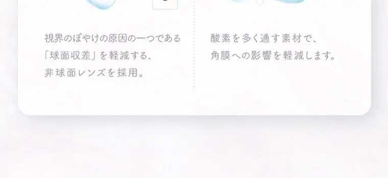 中野恵那イメージモデルカラコン kaica｜視界のぼやけの原因の一つで ある「球面収差」を軽減する、 非球面レンズを採用。 酸素を多く通す素材で、 瞳の酸素不足を解消し、角膜へ の影響を軽減します。