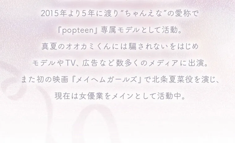 中野恵那イメージモデルカラコン kaica｜2015年より5年に渡り”ちゃんえな”の愛称で『popteen』専属モデルとして活動。真夏のオオカミくんには騙されないをはじめ、モデルやTV、広告など数多くのメディアに出演。また初の映画『メイヘムガールズ』で北条夏菜役を演じ、現在は女優業をメインとして活動中。