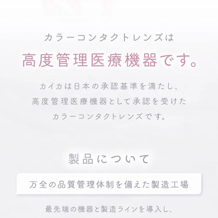 中野恵那イメージモデルカラコン kaica｜カラーコンタクトレンズは 高度管理医療機器です。 カイカは日本の承認基準を満たし、 高度管理医療機器として承認を受けた カラーコンタクトレンズです。 製品について 万全の品質管理体制を備えた製造工場 最先端の機器と製造ラインを導入し、