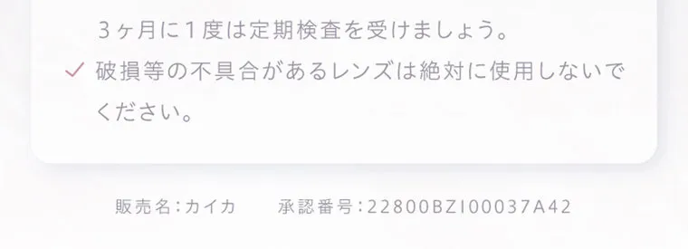中野恵那イメージモデルカラコン kaica｜✓ 3ヶ月に1度は定期検査を受けましょう。 ✓ 破損等の不具合があるレンズは絶対に使用しないで ください。 販売名: カイカ 承認番号:22800BZ100037A42
