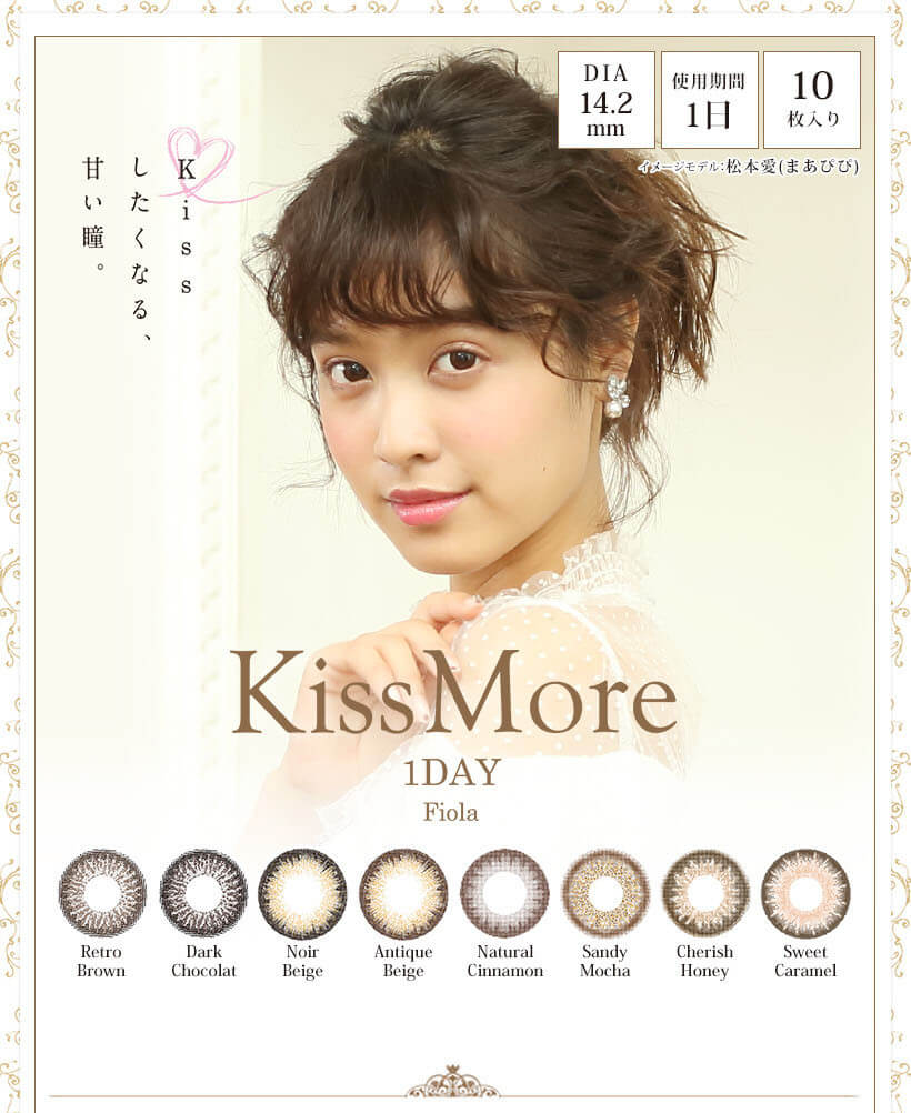 【松本愛イメージカラコン】Kiss More 1day Fiola -キスモアフィオラワンデー|Kissしたくなる、甘い瞳。DIA:14.2mm/試用期間1日/10枚入り/Retro Brown/Dark Chocolat/Noir Beige/Antique Beige/Natural Cinnamon/Sandy Mocha/Cherish Honey/Sweet Caramel イメージモデル松本愛(まあぴぴ)