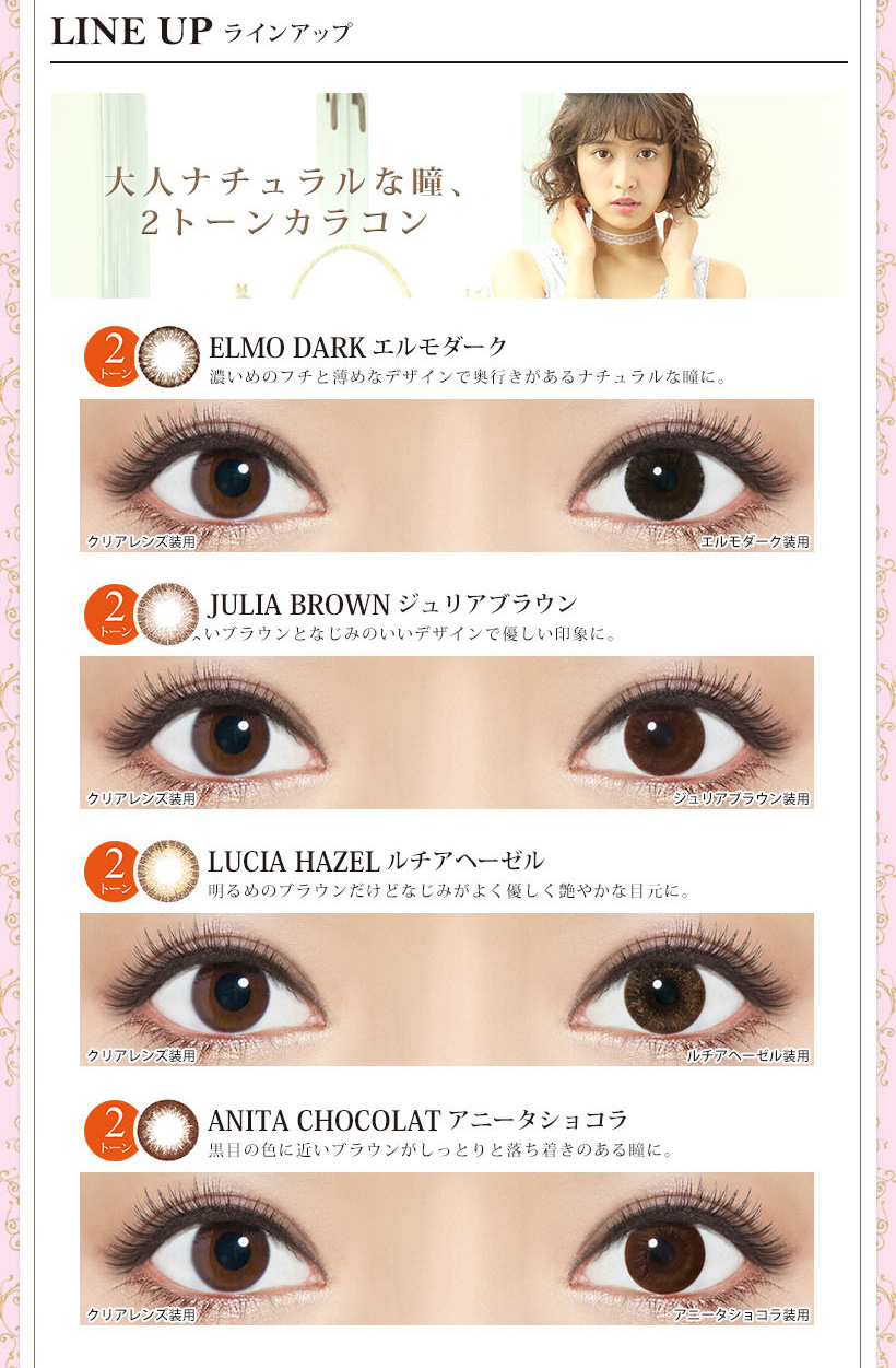 【松本愛イメージカラコン】Kiss More Monthly Selena -キスモアセレナマンスリー|<LINE UP ラインアップ>大人ナチュラルな瞳、 2トーンカラコン!ELMO DARK エルモダーク 濃いめのフチと薄めなデザインで奥行きがあるナチュラルな瞳に。JULIA BROWN ジュリアブラウン いブラウンとなじみのいいデザインで優しい印象に。LUCIA HAZEL ルチアヘーゼル 明るめのブラウンだけどなじみがよく優しく艶やかな目元に。ANITA CHOCOLAT アニータショコラ 黒目の色に近いブラウンがしっとりと落ち着きのある瞳に。