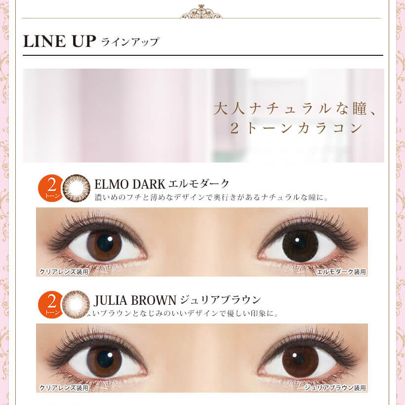 Kiss More Monthly Selena -キスモアセレナマンスリー|LINE UP-ラインアップ 大人ナチュラルな瞳、2トーンカラコン ELMO DARK-エルモダーク 濃いめのフチと薄めなデザインで奥行きがあるナチュラルな瞳に。 クリアレンズ装用 エルモダーク装用 JULIA BROWN ジュリアブラウン ほどよいブラウンとなじみのいいデザインで優しい印象に。 クリアレンズ装用 ジュリアブラウン装用