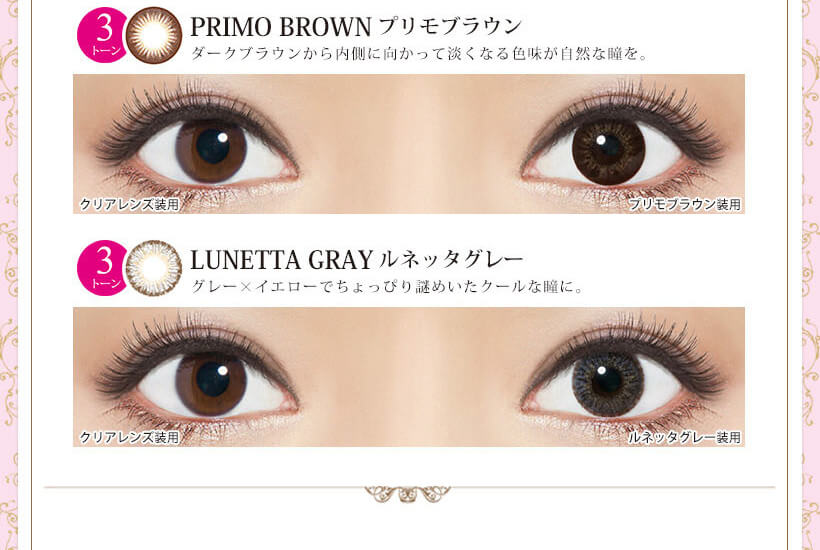 Kiss More Monthly Selena -キスモアセレナマンスリー|PRIMO BROWN-プリモブラウン ダークブラウンから内側に向かって淡くなる色味が自然な瞳を。 クリアレンズ装用 プリモブラウン装用 LUNETTA GRAY-ルネッタグレー グレー×イエローでちょっぴり謎めいたクールな瞳に。 クリアレンズ装用 ルネッタグレー装用