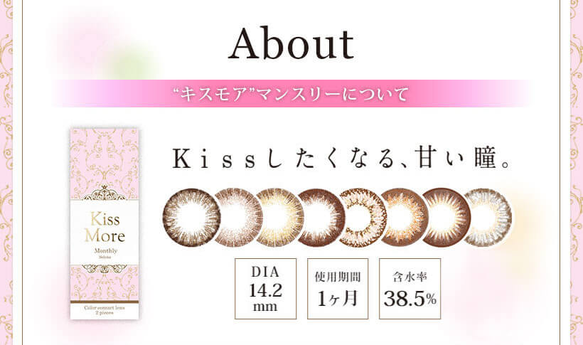 Kiss More Monthly Selena -キスモアセレナマンスリー|About ”キスモア”マンスリーについて Kissしたくなる、甘い瞳。 DIA14.2mm 使用期間1ヶ月 含水率38.5%