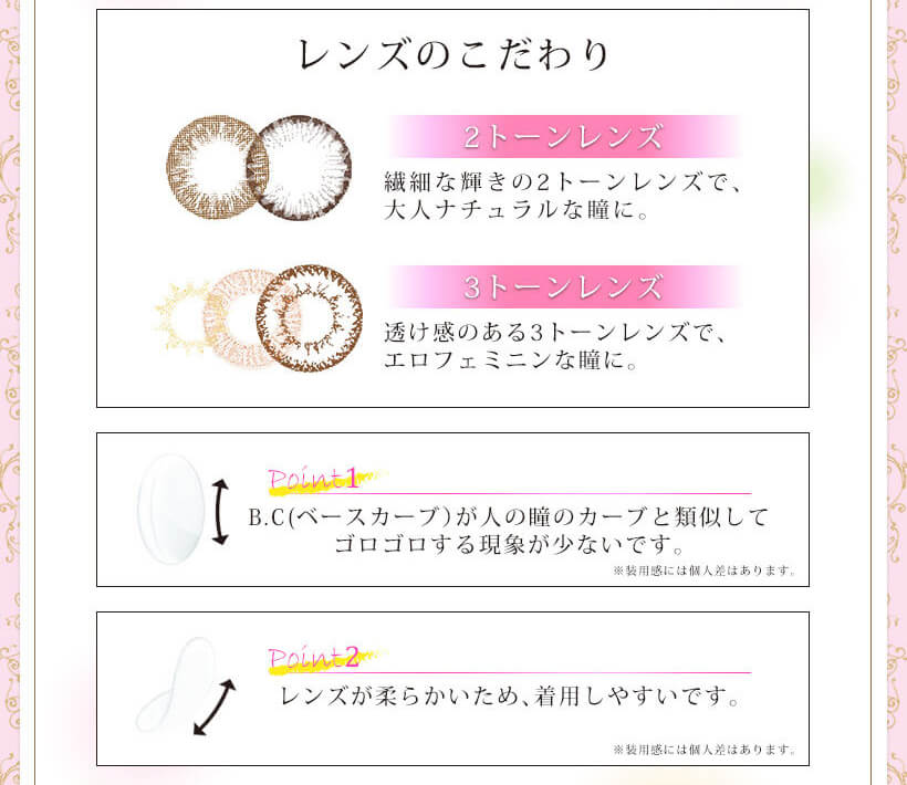 Kiss More Monthly Selena -キスモアセレナマンスリー|レンズのこだわり 2トーンレンズ 繊細な輝きの2トーンレンズで、大人ナチュラルな瞳に。 3トーンレンズ 透け感のある3トーンレンズで、エロフェミニンな瞳に。 Point1 B.C(ベースカーブ)が人の瞳のカーブと類似してゴロゴロする現象が少ないです。 Point2 レンズが柔らかいため、着用しやすいです。 ※装用感には個人差はあります。