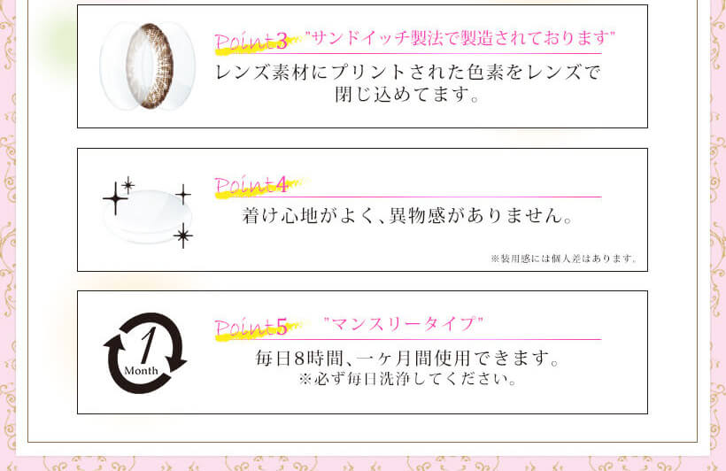 Kiss More Monthly Selena -キスモアセレナマンスリー|Point3 ”サンドイッチ製法で製造されております” レンズ素材にプリントされた色素をレンズで閉じ込めてます。 ※装用感には個人差はあります。 Point4 着け心地がよく、異物感がありません。 Point5 ”マンスリータイプ” 毎日8時間、一ヶ月間使用できます。※必ず毎日洗浄してください。