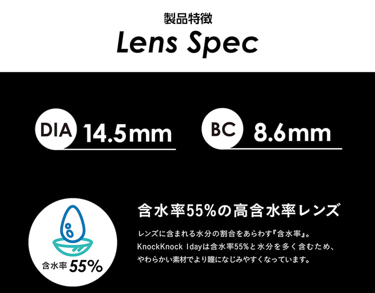 knockknock_1day -ノックノックワンデー|製品特徴 LensSpec DIA14.5mm BC8.6mm 含水率55% 含水率55%の高含水率レンズ レンズに含まれる水分の割合をあらわす『含水率』。KnockKnock 1dayは含水率55%と水分を多く含むため、やわらかい素材でより瞳になじみやすくなっています。