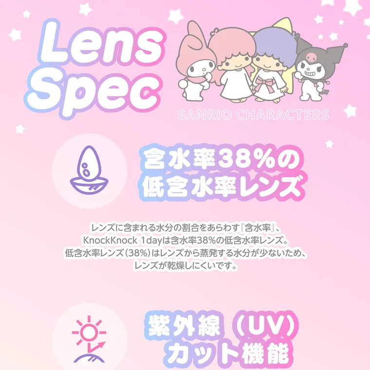【Knock Knock 1day（ノックノックワンデー）×サンリオ】｜Lens Spec SANRIO CHARACTERS 含水率 38%の 低含水率レンズ レンズに含まれる水分の割合をあらわす 『含水率』、 Knock Knock 1dayは含水率38%の低含水率レンズ。 低含水率レンズ (38%)はレンズから蒸発する水分が少ないため、 レンズが乾燥しにくいです。 紫外線(UV) カット機能