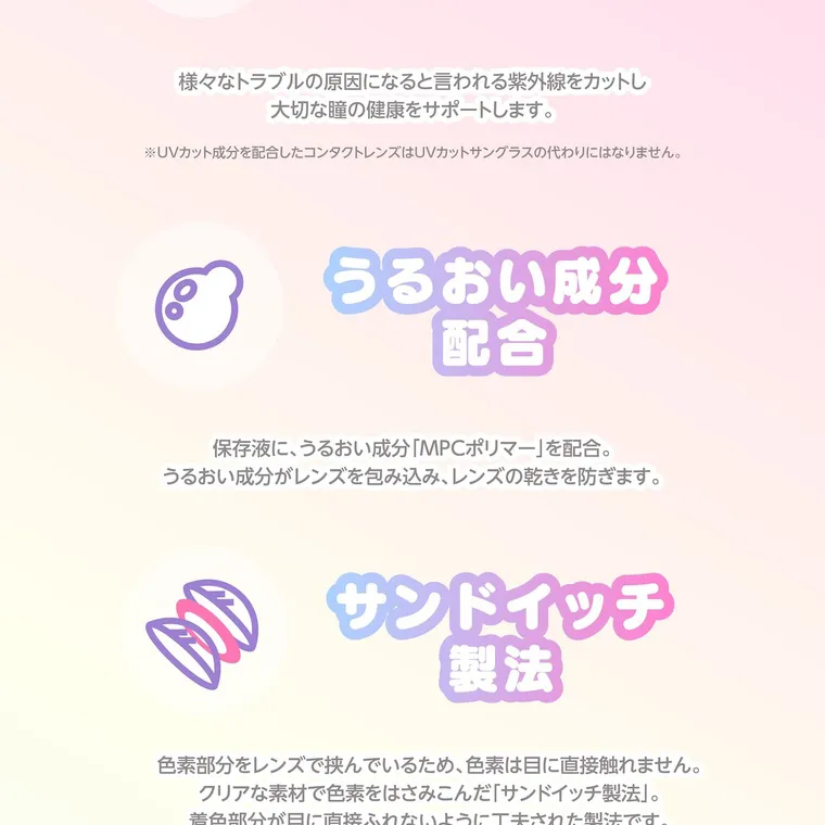 【Knock Knock 1day（ノックノックワンデー）×サンリオ】｜様々なトラブルの原因になると言われる紫外線をカットし 大切な瞳の健康をサポートします。 ※UVカット成分を配合したコンタクトレンズはUVカットサングラスの代わりにはなりません。 うるおい成分 配合 保存液に、うるおい成分「MPCポリマー」を配合。 うるおい成分がレンズを包み込み、レンズの乾きを防ぎます。 サンドイッチ 製法 色素部分をレンズで挟んでいるため、 色素は目に直接触れません。 クリアな素材で色素をはさみこんだ「サンドイッチ製法」。 着色部分が目に直接ふれないように工夫された製法です。