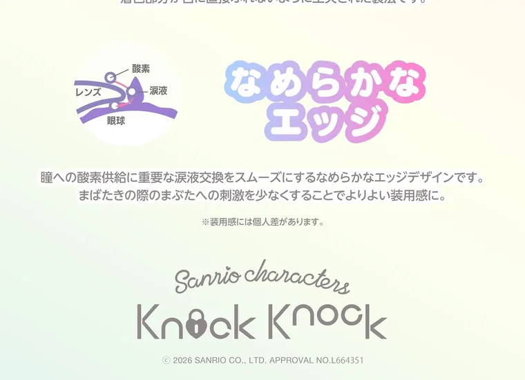 【Knock Knock 1day（ノックノックワンデー）×サンリオ】｜なめらかなエッジ 瞳への酸素供給に重要な涙液交換をスムーズにするなめらかなエッジデザインです。 まばたきの際のまぶたへの刺激を少なくすることでよりよい装用感に。 ※装用感には個人差があります。 Sanrio characters Knock Knock © 2026 SANRIO CO., LTD. APPROVAL NO.L664351
