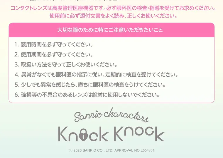 【Knock Knock 1day（ノックノックワンデー）×サンリオ】｜コンタクトレンズは高度管理医療機器です。 必ず眼科医の検査・指導を受けてお求めください。 使用前に必ず添付文書をよく読み、正しくお使いください。 大切な瞳のために特にご注意いただきたいこと 1. 装用時間を必ず守ってください。 2. 使用期間を必ず守ってください。 3. 取扱い方法を守って正しくお使いください。 4. 異常がなくても眼科医の指示に従い、定期的に検査を受けてください。 5. 少しでも異常を感じたら、直ちに眼科医の検査をうけてください。 6. 破損等の不具合のあるレンズは絶対に使用しないでください。 Sanrio characteri Knock Knock ©2026 SANRIO CO., LTD. APPROVAL NO.L664351