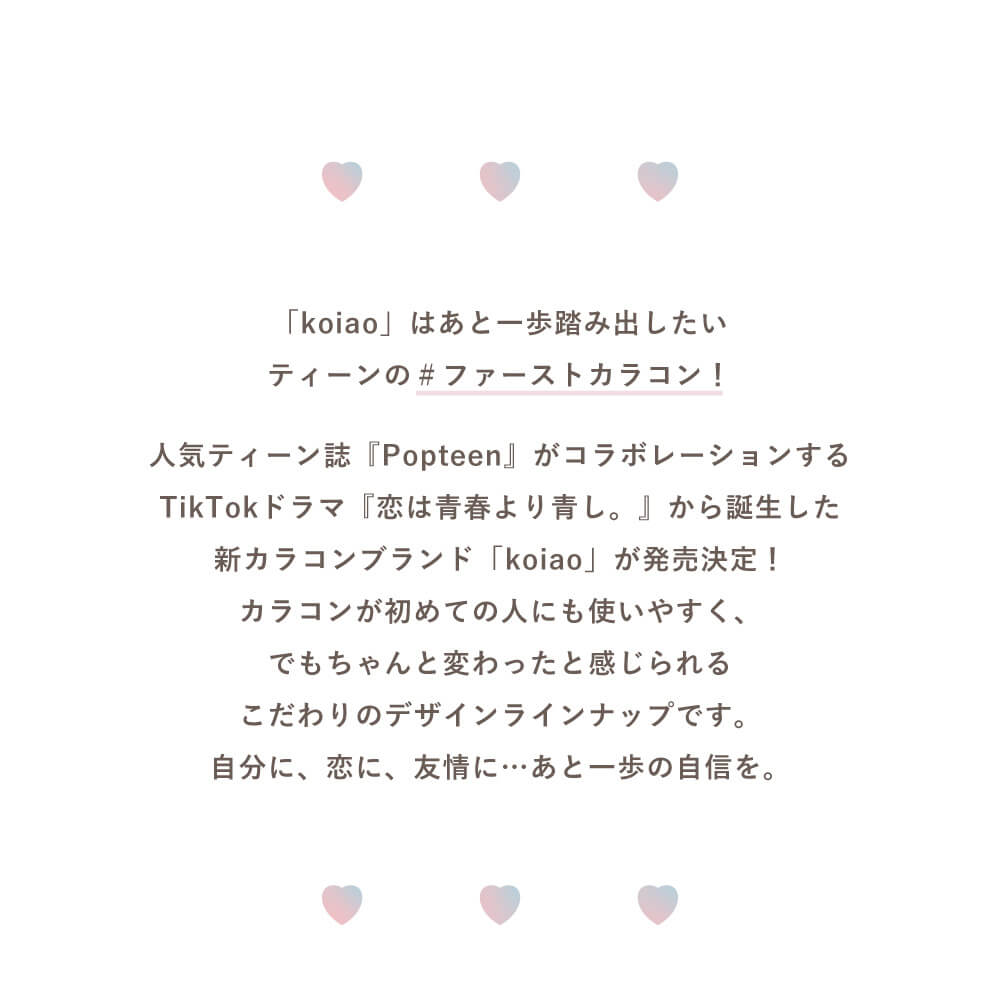 Popteenモデルコラボカラコン【コイアオ/koiao】|「koiao」はあと一歩踏み出したいティーンの#ファーストカラコン! 人気ティーン雑誌「Popteen」がコラボレーションするTikTokドラマ「恋は青春より青し。」から誕生した新カラコンブランド「koiao」が発売決定!カラコンが初めて人にも使いやすく、でもちゃんと変わったと感じられるこだわりのデザインラインナップです。自分に、恋に、友情に・・・あと一歩の自信を。