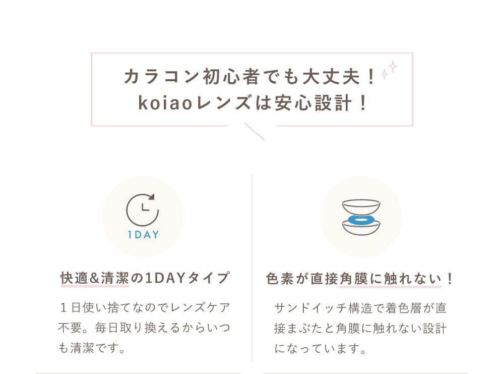 Popteenモデルコラボカラコン【コイアオ/koiao】|カラコン初心者でも大丈夫!koiaoレンズは安心設計! 快適&清潔の1DAYタイプ 1日使い捨てなのでレンズケア不要。毎日取り替えるからいつも清潔です。 色素が直接角膜に触れない サンドイッチ構造で着色層が直接まぶたと角膜に触れない設計になっています。