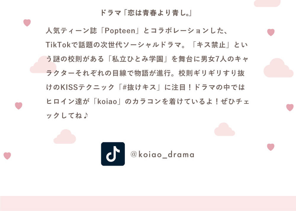 Popteenモデルコラボカラコン【コイアオ/koiao】|ドラマ「恋は青春より青し。」人気ティーン誌「Popteen」とコラボレーションした、TikTokで話題の次世代ソーシャルドラマ。「キス禁止」という謎の高速がある「私立ひとみ学園」を舞台に男女7人のキャラクターそれぞれの目線で物語が進行。校則ギリギリすり抜けのKISSテクニック「#抜けキス」に注目!ドラマの中ではヒロイン達が「koiao」のカラコンを着けているよ!ぜひチェックしてね♪ @koiao_drama