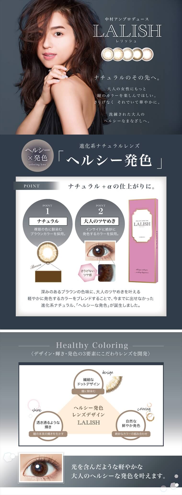 中村アン プロデュースカラコン LALISH-レリッシュ|【中村アンプロデュース LALISH -レリッシュ】『ナチュラルのその先へ。』大人の女性にもっと瞳のカラーを楽しんでほしい。さりげなくそれでいて華やかに。洗練された大人のヘルシーなまなざしへ。|ヘルシー×発色 coloring lens 進化系ナチュラルレンズ「ヘルシー発色」<POINT1:ナチュラル>裸眼の色に馴染む ブラウンカラーを採用。<POINT2:大人のツヤめき>インサイドに絶妙に発色するカラーを採用。さりげないツヤ感、深みのあるブラウンの色味に、大人のツヤめきを叶える軽やかに発色するカラーをブレンドすることで、今までに出せなかった進化系ナチュラル、「ヘルシーな発色」が誕生しました。【Healthy Coloring】<デザイン・輝き・発色の3要素にこだわりレンズを開発>design 繊細なドットデザイン:瞳に馴染む+shing 透き通るような輝き:瞳の本来の輝きを生かす+coloring 自然な鮮やか発色:絶妙なカラーの組み合わせ→ヘルシー発色 レンズデザイン LALISH 光を含んだような軽やかな大人のヘルシーな発色を叶えます。