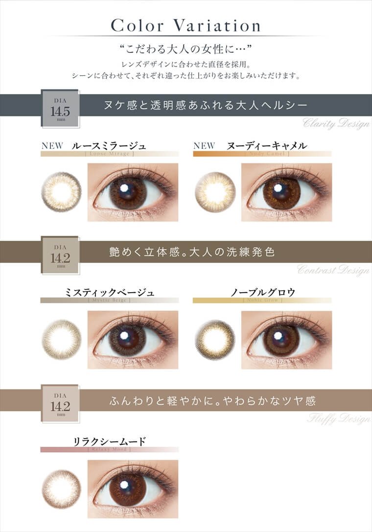 中村アン プロデュースカラコン LALISH-レリッシュ|【Color Variation】『こだわる大人の女性に...』レンズデザインに合わせた直径を採用。シーンに合わせて、それぞれ違った仕上がりをお楽しみいただけます。<DIA14.5mm:ヌケ感と透明感あふれる大人ヘルシー>NEW Loose Mirage -ルースミラージュ/NEW Nudy Camel -ヌーディーキャメル<DIA14.2mm:艶めく立体感。大人の洗練発色>Mystic Beige -ミスティックベージュ/Noble Glow -ノーブルグロウ<DIA14.2mm:ふんわりと軽やかに。やわらかなツヤ感>Relaxy Mood -リラクシームード