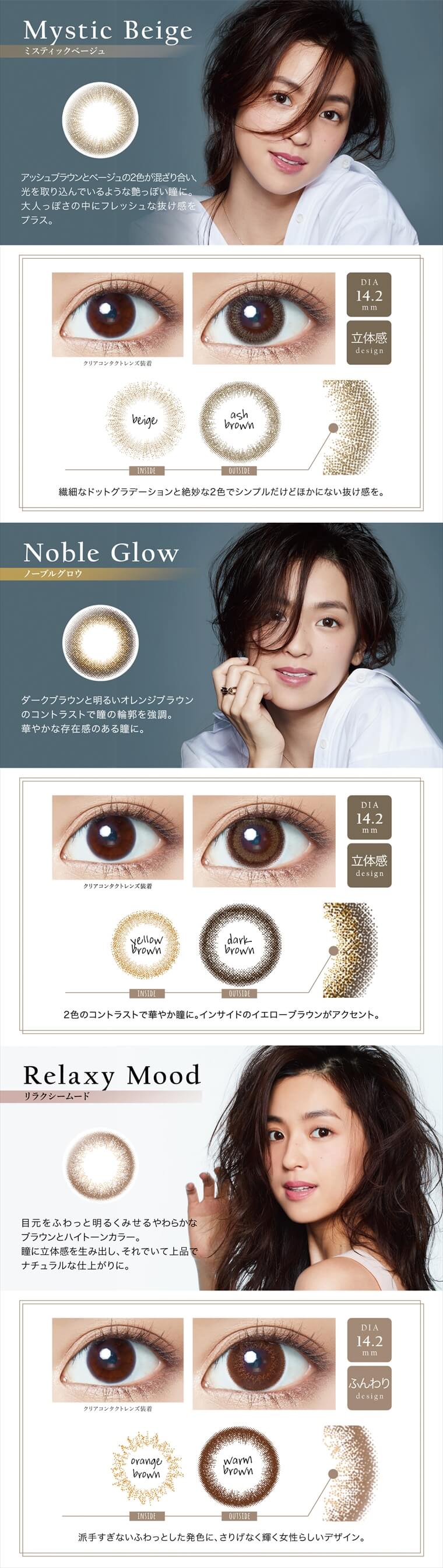 中村アン プロデュースカラコン LALISH-レリッシュ|【Mystic Beige -ミスティックベージュ】アッシュブラウンとベージュの2色が混ざり合い、 光を取り込んでいるような艶っぽい瞳に。大人っぽさの中にフレッシュな抜け感をプラス。DIA14.2mm/立体感 design <INSIDE>beige<OUTSIDE>ash brown 繊細なドットグラデーションと絶妙な2色でシンプルだけどほかにない抜け感を。|【Noble Glow -ノーブルグロウ】ダークブラウンと明るいオレンジブラウンのコントラストで瞳の輪郭を強調。華やかな存在感のある瞳に。DIA14.2mm/立体感 design <INSIDE>yellow brown<OUTSIDE>dark brown 2色のコントラストで華やか瞳に。インサイドのイエローブラウンがアクセント。|【Relaxy Mood -リラクシームード】目元をふわっと明るくみせるやわらかなブラウンとハイトーンカラー。瞳に立体感を生み出し、それでいて上品でナチュラルな仕上がりに。DIA14.2mm/ふんわり design <INSIDE>orange brown<OUTSIDE>warm brown 派手すぎないふわっとした発色に、さりげなく輝く女性らしいデザイン。