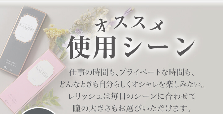 中村アン プロデュースカラコン LALISH-レリッシュ|オススメ使用シーン 仕事の時間も、プライベートな時間も、どんなときも自分らしくオシャレを楽しみたい。レリッシュは毎日のシーンに合わせて瞳の大きさもお選びいただけます。