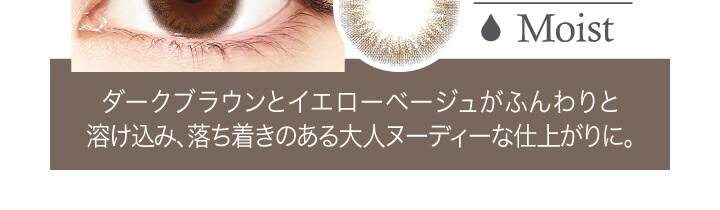 中村アン プロデュースカラコン LALISH-レリッシュ|Moist ダークブラウンとイエローベージュがふんわりと溶け込み、落ち着きのある大人ヌーディーな仕上がりに。