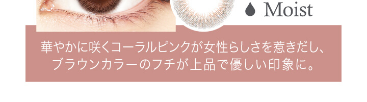 中村アン プロデュースカラコン LALISH-レリッシュ|Moist 華やかに咲くコーラルピンクが女性らしさを惹きだし、ブラウンカラーのフチが上品で優しい印象に。
