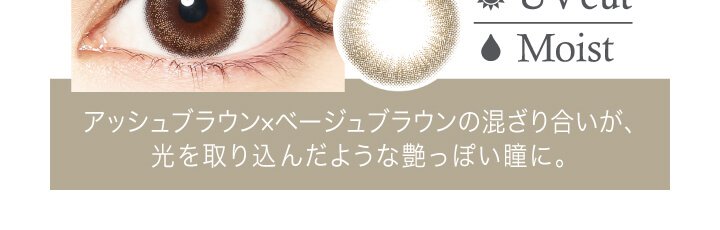 中村アン プロデュースカラコン LALISH-レリッシュ|Moist アッシュブラウン×ベージュブラウンの混ざり合いが、光を取り込んだような艶っぽい瞳に。