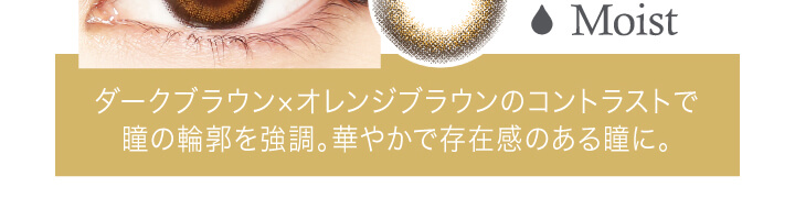 中村アン プロデュースカラコン LALISH-レリッシュ|Moist ダークブラウン×オレンジブラウンのコントラストで瞳の輪郭を強調。華やかで存在感のある瞳に。