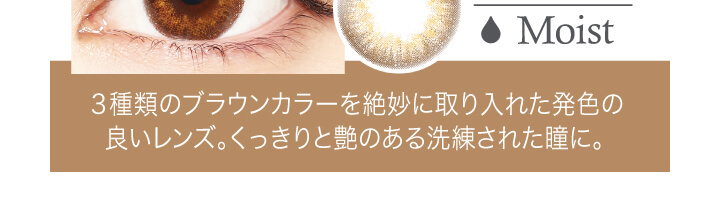 中村アン プロデュースカラコン LALISH-レリッシュ|Moist 3種類のブラウンカラーを絶妙に取り入れた発色の良いレンズ。くっきりと艶のある洗練された瞳に。