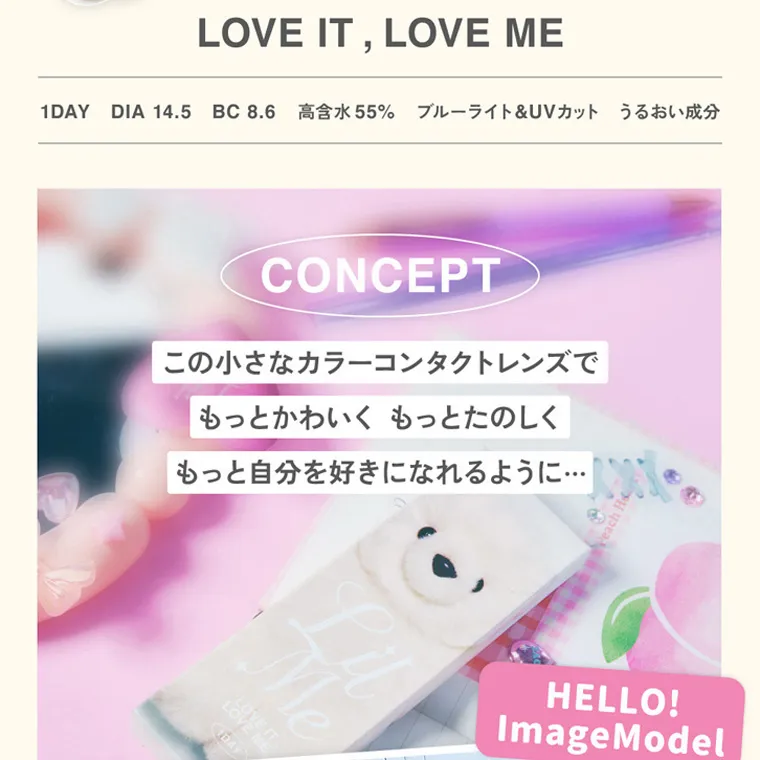 ILLITイメージモデルカラコン LilMe -リルミィ｜LOVE IT, LOVE ME 1DAY DIA 14.5 BC 8.6 高含水 55% ブルーライト&UVカット うるおい成分 CONCEPT この小さなカラーコンタクトレンズで もっとかわいくもっとたのしく もっと自分を好きになれるように... DAY HELLO! ImageModel