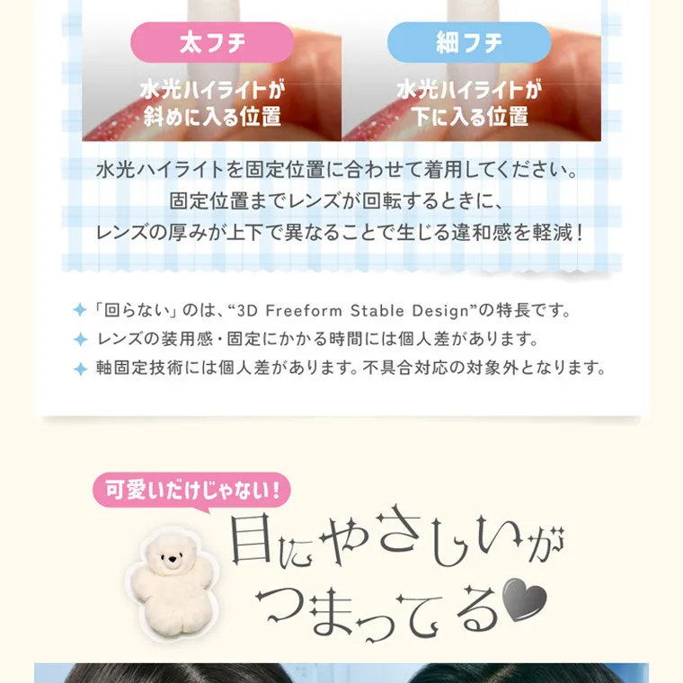 ILLITイメージモデルカラコン LilMe -リルミィ｜太フチ 水光ハイライトが 斜めに入る位置 細フチ 水光ハイライトが 下に入る位置 水光ハイライトを固定位置に合わせて着用してください。 固定位置までレンズが回転するときに、 レンズの厚みが上下で異なることで生じる違和感を軽減! 「回らない」のは、“3D Freeform Stable Design” の特長です。 ◆ レンズの装用感・固定にかかる時間には個人差があります。 ◆ 軸固定技術には個人差があります。 不具合対応の対象外となります。 可愛いだけじゃない! 目にやさしいが つまってる