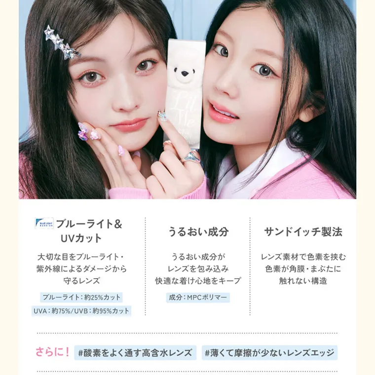 ILLITイメージモデルカラコン LilMe -リルミィ｜ブルーライト & UVカット うるおい成分 サンドイッチ製法 大切な目をブルーライト・ 紫外線によるダメージから 守るレンズ うるおい成分が レンズを包み込み 快適な着け心地をキープ レンズ素材で色素を挟む 色素が角膜・まぶたに 触れない構造 ブルーライト: 約25%カット 成分: MPC ポリマー UVA: 約75%/UVB : 約95%カット さらに! #酸素をよく通す高含水レンズ #薄くて摩擦が少ないレンズエッジ