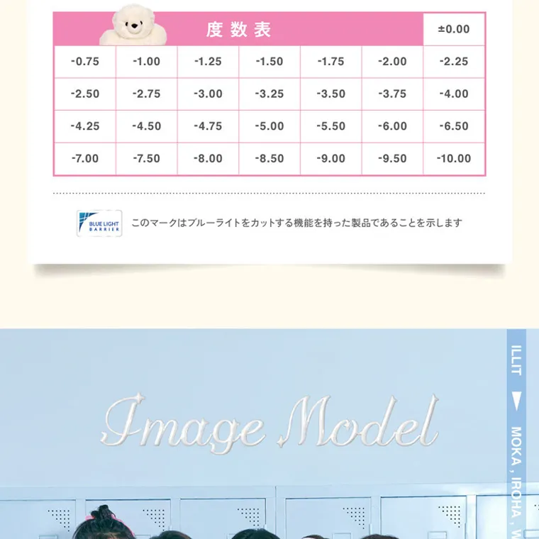 ILLITイメージモデルカラコン LilMe -リルミィ｜度数表 ±0.00 -0.75 -1.00 -1.25 -1.50 -1.75 -2.00 -2.25 -2.50 -2.75 -3.00 -3.25 -3.50 -3.75 -4.00 -4.25 -4.50 -4.75 -5.00 -5.50 -6.00 -6.50 -7.00 -7.50 -8.00 -8.50 -9.00 -9.50 -10.00 BLUE LIGHT このマークはブルーライトをカットする機能を持った製品であることを示します