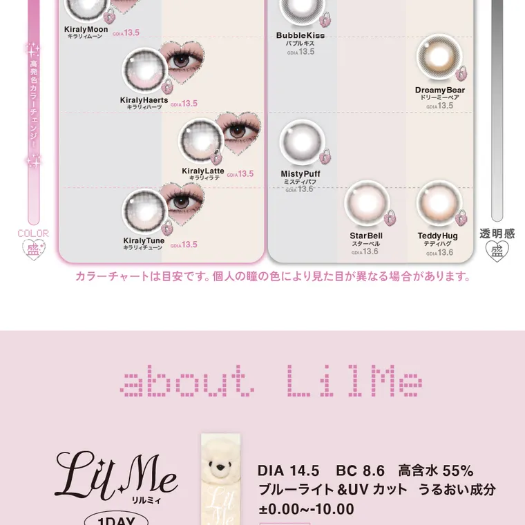  LilMe -リルミィ｜Kiraly Moon キラリイムーンGOLA 13.5 KiralyHaerts キラリィハーツ GOLA 13.5 Kiraly Latte CoLA 13.5 キラリィラテ BubbleKiss バブルキス GDIA 13.5 Misty Puff ミスティパフ OLA 13.6-•--/ Dreamy Bear ドリーミーベア GDIA 13.5 Kiraly Tune Gou 13.5 キラリィチューン Teddy Hug 透明感 Star Bell スターベル テディハグ GDIA 13.6 GOLA 13.6 カラーチャートは目安です。 個人の瞳の色により見た目が異なる場合があります。 about LilMe Lu Me 1DAY リルミィ DIA 14.5 BC 8.6 高含水 55% ブルーライト&UVカット うるおい成分 ±0.00~-10.00