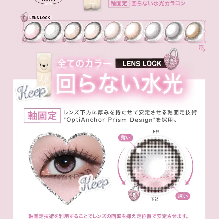  LilMe -リルミィ｜軸固定 回らない水光カラコン LENS LOCK 全てのカラー LENS LOCK Keep 回らない水光 軸固定 レンズ下方に厚みを持たせて安定させる軸固定技術 ”OptiAnchor Prism Design”を採用。 Keep 上部 薄い 厚い 下部 軸固定技術を利用することでレンズの回転を抑え定位置で安定させます。