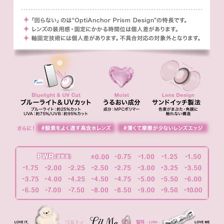  LilMe -リルミィ｜「回らない」のは“OptiAnchor Prism Design” の特長です。 レンズの装用感・固定にかかる時間位は個人差があります。 軸固定技術には個人差があります。 不具合対応の対象外となります。 Bluelight & UV Cut Moist ブルーライト & UVカット うるおい成分 ブルーライト: 約25%カット UVA : 約75%/UVB : 約95%カット 成分:MPCポリマー Lens Design サンドイッチ製法 色素がまぶた・ 角膜に 触れない構 造 さらに! #酸素をよく通す高含水レンズ #薄くて摩擦が少ないレンズエッジ PWR(度数表) ±0.00 -0.75 -1.00 -1.25 -1.50 -1.75 -2.00 -2.25 -2.50 -2.75 -3.00 -3.25 -3.50 -3.75 -4.00 -4.25 -4.50 -4.75 -5.00 -5.50 -6.00 -6.50 -7.00 -7.50 -8.00 -8.50 -9.00 -9.50 -10.00 LOVE IT, URSY LuMe - LIIME- LOVE ME