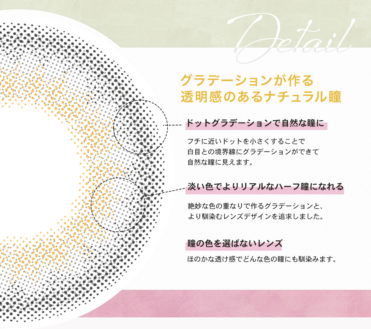 カンテリイメージモデルカラコン LILMOON -リルムーン | Detail グラデーションが作る透明感のあるナチュラル瞳 ドットグラデーションで自然な瞳に フチに近いドットを小さくすることで白目と境界線にグラデーションができて自然な瞳に見えます。 淡い色でよりリアルなハーフ瞳になれる 絶妙な色の重なりで作るグラデーションと、より馴染むレンズデザインを追求しました。 瞳の色を選ばないレンズ ほのかな透け感でどんな色の瞳にも馴染みます。