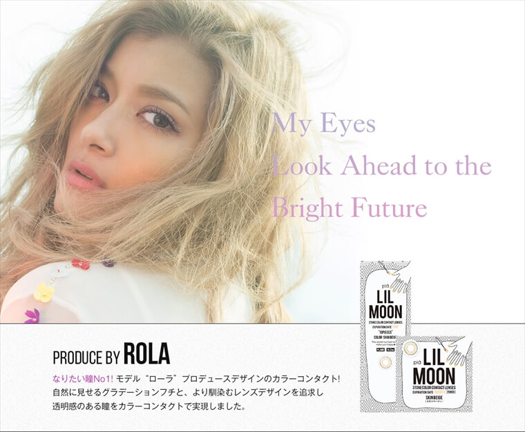 ローラプロデュースカラコン LILMOON -リルムーン|My Eyes Look Ahead to the Bright Future PRODUCE BY ROLA なりたい瞳No1!モデルローラプロデュースデザインのカラーコンタクト!自然に見せるグラデーションブチと、より馴染むレンズデザインを追求し透明感のある瞳をカラーコンタクトで実現しました。