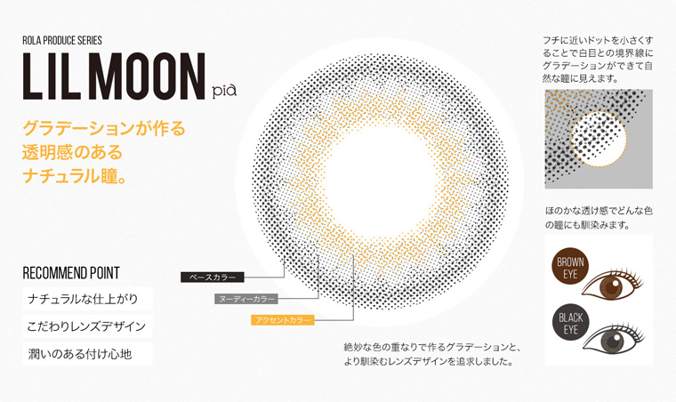 ローラプロデュースカラコン LILMOON -リルムーン|ROLA PRODUCE SERIES LIL MOON グラデーションが作る透明感のあるナチュラル瞳。【RECOMMEND POINT】ナチュラルな仕上がりこだわりレンズデザイン潤いのある付け心地絶妙な色の重なりで作るグラデーションと、より馴染むレンズデザインを追求しました。フチに近いドットを小さくすることで白目との境界線にグラデーションができて自然な瞳に見えます。ほのかな透け感でどんな色の鐘にも馴染みます。