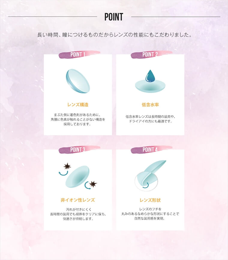 ローラプロデュースカラコン LILMOON -リルムーン|【POINT】<POINT1:レンズ構造>まぶた側に着色剤があるために、角膜に色素が触れることがない構造を採用しております。<POINT2:低含水率>低含水率レンズは長時間の装用や、ドライアイの方にも最適です。<POINT3:非イオン性レンズ>汚れが付きにくく長時間の装用でも視界をクリアに保ち、快適さが持続します。<POINT4:レンズ形状>レンズのフチを丸みのあるなめらかな形状にすることで自然な装用感を実現。