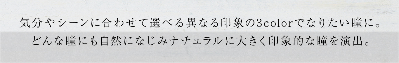 気分やシーンに合わせて選べる異なる印象の3colorでなりたい瞳に。どんな瞳にも自然になじみナチュラルに大きく印象的な瞳を演出。