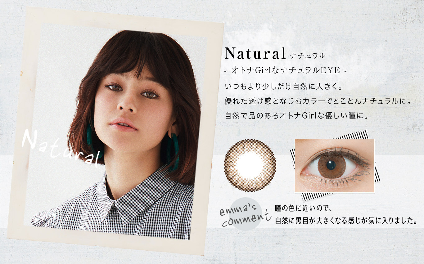 Natural(ナチュラル)オトナGirlなナチュラルEYE.いつもより少しだけ自然に大きく。優れた透け感となじむカラーでとことんナチュラルに。自然で品のあるオトナGirlな優しい瞳に。<emma’s COMMENT>瞳の色に近いので、自然に黒目が大きくなる感じが気に入りました。