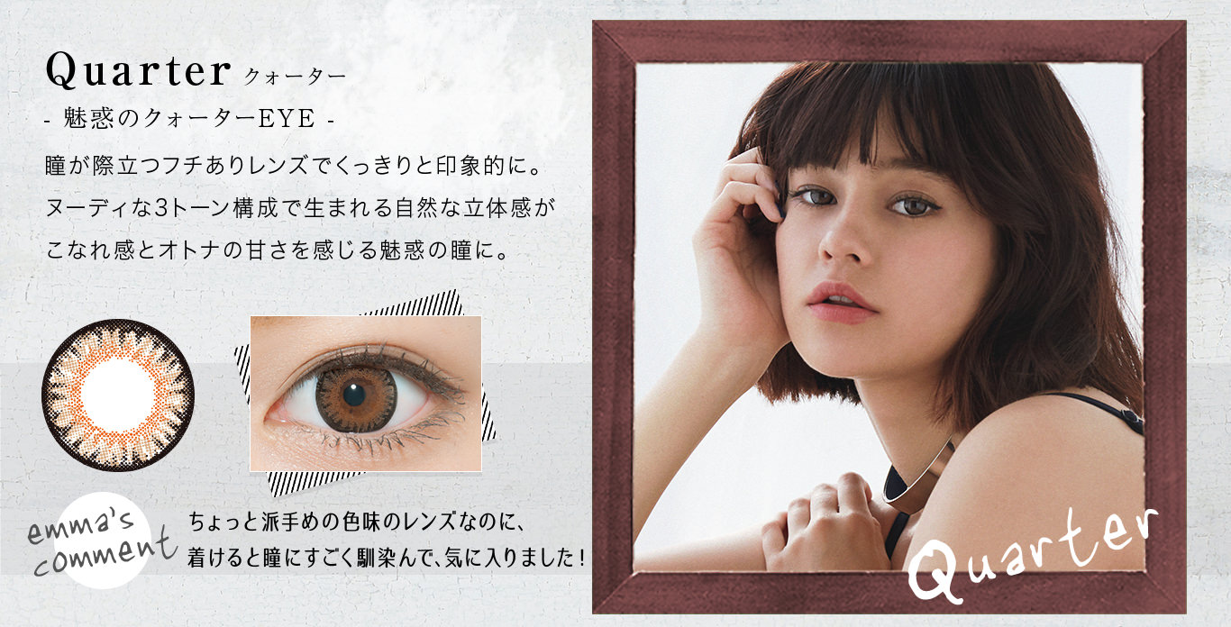 Quarter クォーター- 魅惑のクォーターEYE -瞳が際立つフチありレンズでくっきりと印象的に。ヌーディな3トーン構成で生まれる自然な立体感がこなれ感とオトナの甘さを感じる魅惑の瞳に。<emma’s COMMENT>ちょっと派手めの色味のレンズなのに、着けると瞳にすごく馴染んで、気に入りました!