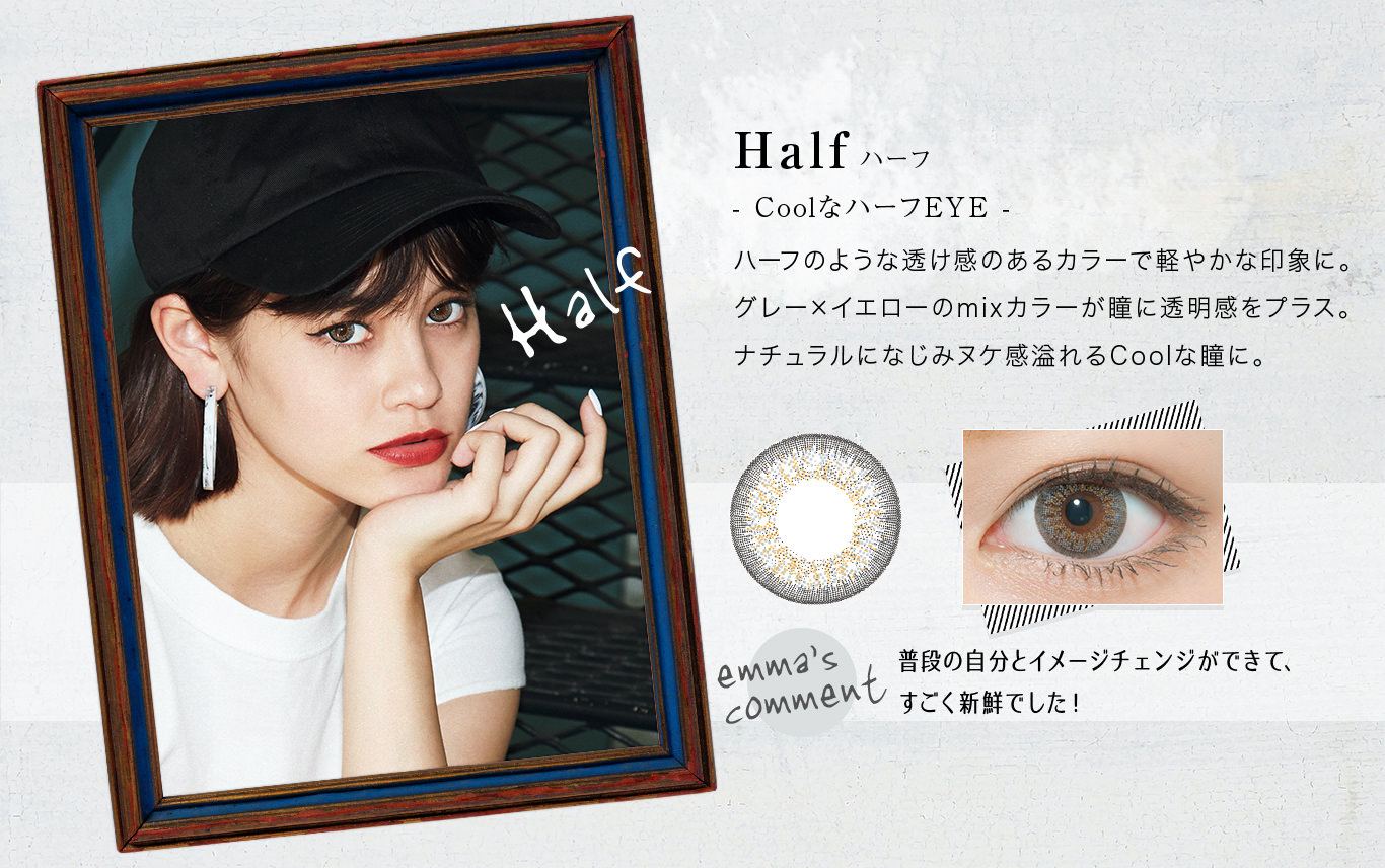 emma( エマ) カラコン Half ハーフ- CoolなハーフEYE -ハーフのような透け感のあるカラーで軽やかな印象に。グレー×イエローのmixカラーが瞳に透明感をプラス。ナチュラルになじみヌケ感溢れるCoolな瞳に。<emma’s COMMENT>普段の自分とイメージチェンジができて、すごく新鮮でした!