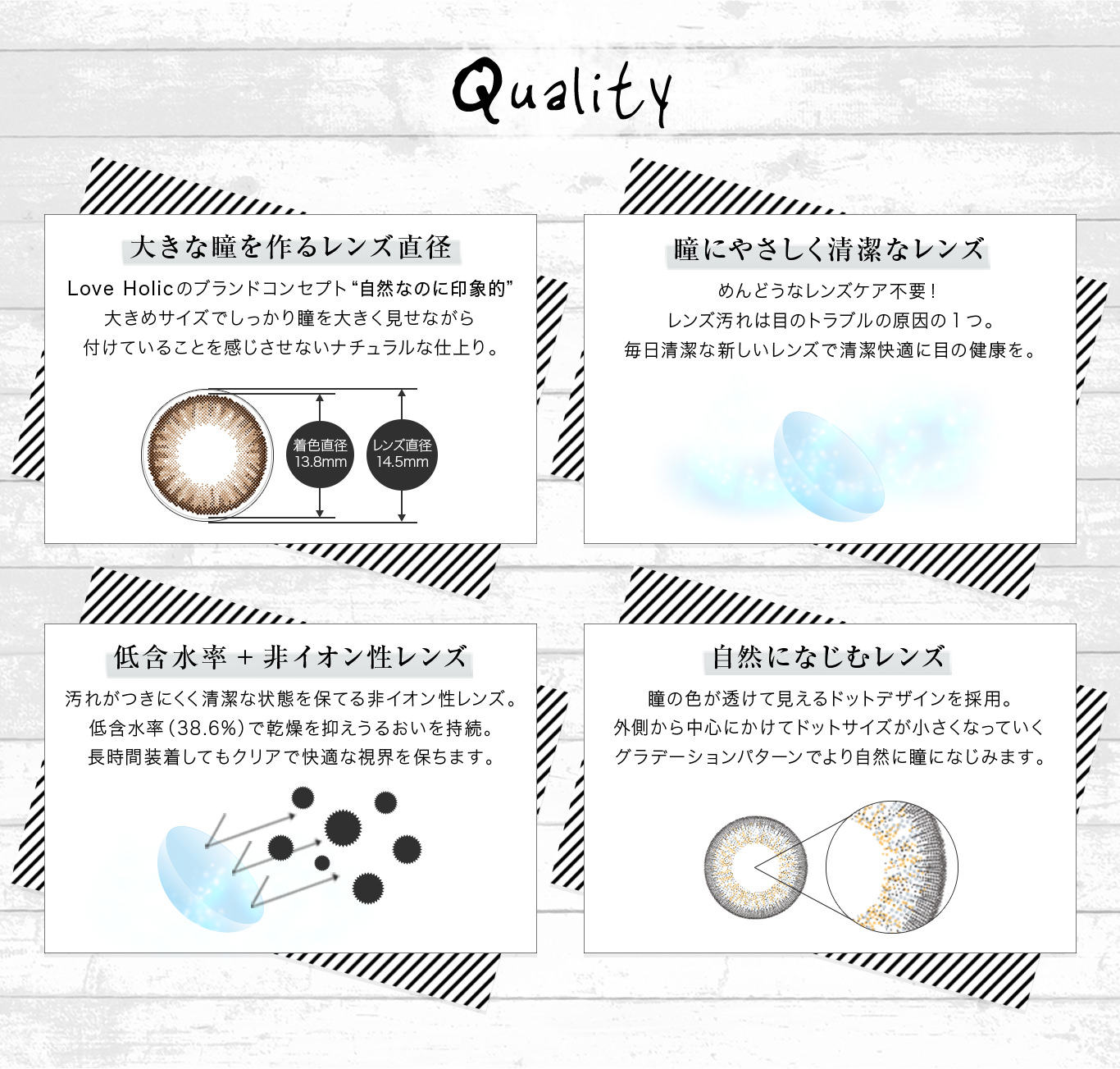 QUALITY|【大きな瞳を作るレンズ直径】Love Holicのブランドコンセプト“自然なのに印象的”大きめサイズでしっかり瞳を大きく見せながら付けていることを感じさせないナチュラルな仕上り。【瞳にやさしく清潔なレンズ】めんどうなレンズケア不要!レンズ汚れは目のトラブルの原因の1つ。毎日清潔な新しいレンズで清潔快適に目の健康を。【低含水率+非イオン性レンズ】汚れがつきにくく清潔な状態を保てる非イオン性レンズ。低含水率(38.6%)で乾燥を抑えうるおいを持続。長時間装着してもクリアで快適な視界を保ちます。【自然になじむレンズ】瞳の色が透けて見えるドットデザインを採用。外側から中心にかけてドットサイズが小さくなっていくグラデーションパターンでより自然に瞳になじみます。