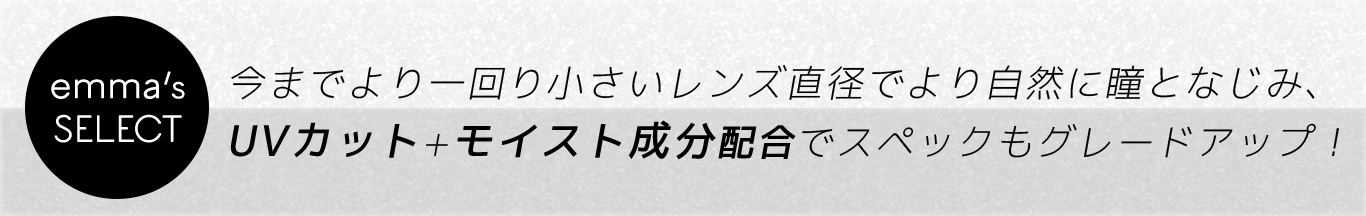 <emma’s SELECT>今までより一回り小さいレンズ直径でより自然に瞳と馴染み、UVカット+モイスト成分配合でスペックもグレードアップ!