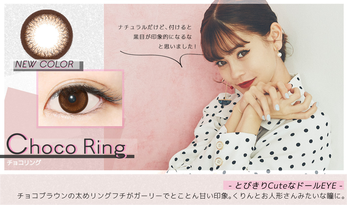 【Choco Ring チョコリング】- とびきりCuteなドールEYE -チョコブラウンの太めリングフチがガーリーでとことん甘い印象。くりんとお人形さんみたいな瞳に。<emma’s COMMENT>ナチュラルだけど、付けると瞳が印象的になるなと思いました!