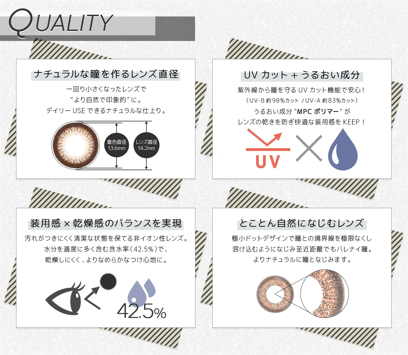 QUALITY|【ナチュラルな瞳を作るレンズ直径】一回り小さくなったレンズで“より自然で印象的”に。デイリーUSEできるナチュラルな仕上り。【UVカット+うるおい成分】紫外線から瞳を守るUVカット機能で安心!(UV-B約98%カット/UV-A約83%カット)うるおい成分“MPCポリマー”がレンズの乾きを防ぎ快適な装用感をKEEP!【装用感×乾燥感のバランスを実現】汚れがつきにくく清潔な状態を保てる非イオン性レンズ。水分を適度に多く含む含水率(42.5%)で、乾燥しにくく、よりなめらかなつけ心地に。【とことん自然になじむレンズ】極小ドットデザインで瞳との境界線を極限なくし溶け込むようになじみ至近距離でもバレナイ瞳。よりナチュラルに瞳となじみます。