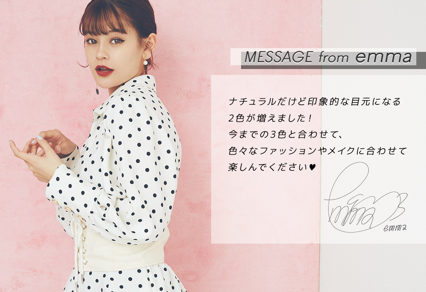 MESSAGE from emma|ナチュラルだけど印象的な目元になる2色が増えました!今までの3色と合わせて、色々なファッションやメイクに合わせて楽しんでください♥
